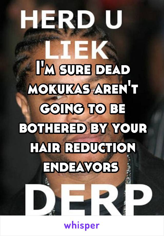 I'm sure dead mokukas aren't going to be bothered by your hair reduction endeavors 