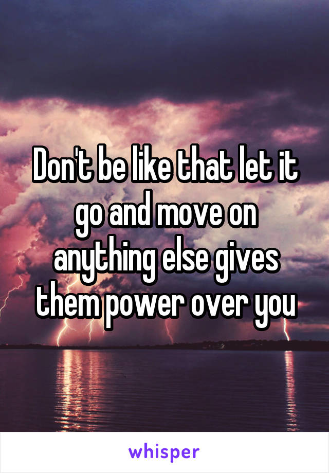 Don't be like that let it go and move on anything else gives them power over you