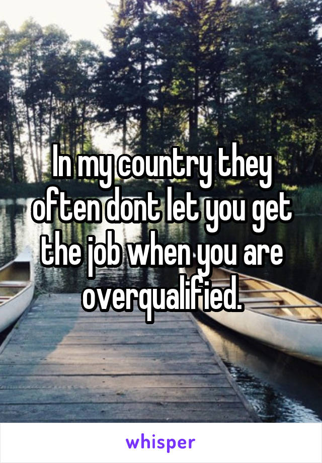 In my country they often dont let you get the job when you are overqualified.