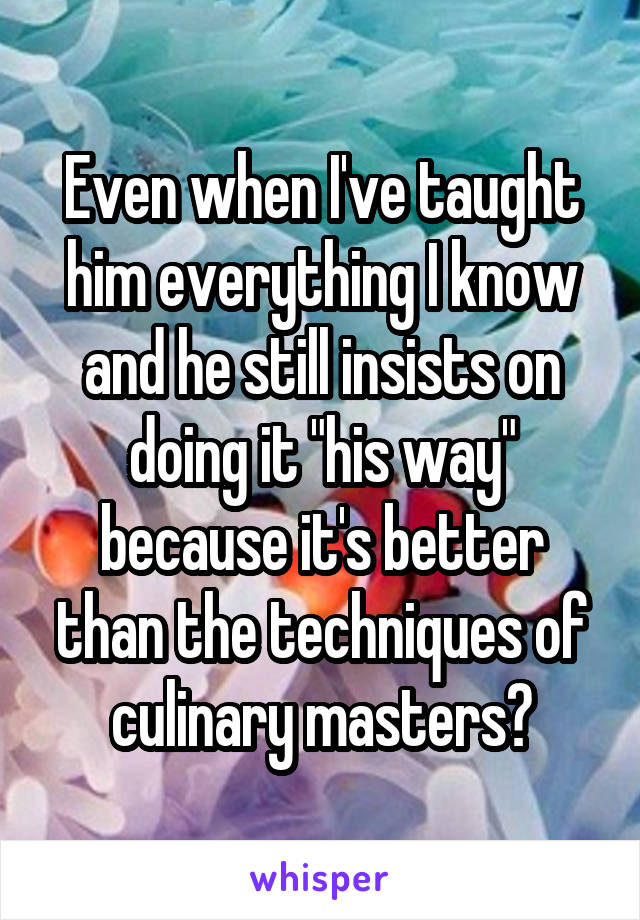 Even when I've taught him everything I know and he still insists on doing it "his way" because it's better than the techniques of culinary masters?