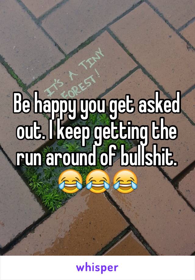 Be happy you get asked out. I keep getting the run around of bullshit. 😂😂😂
