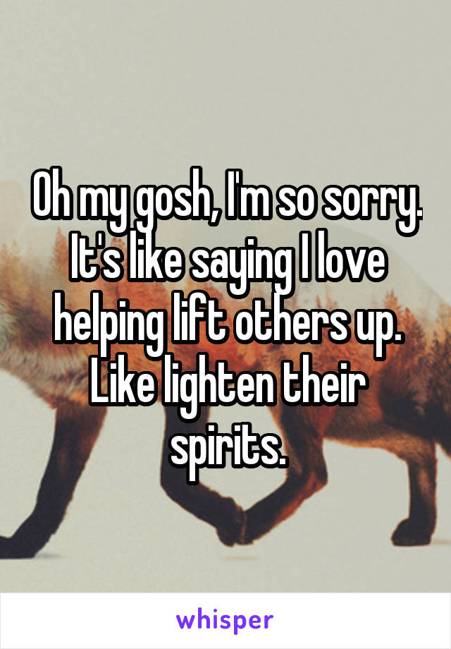 Oh my gosh, I'm so sorry. It's like saying I love helping lift others up. Like lighten their spirits.