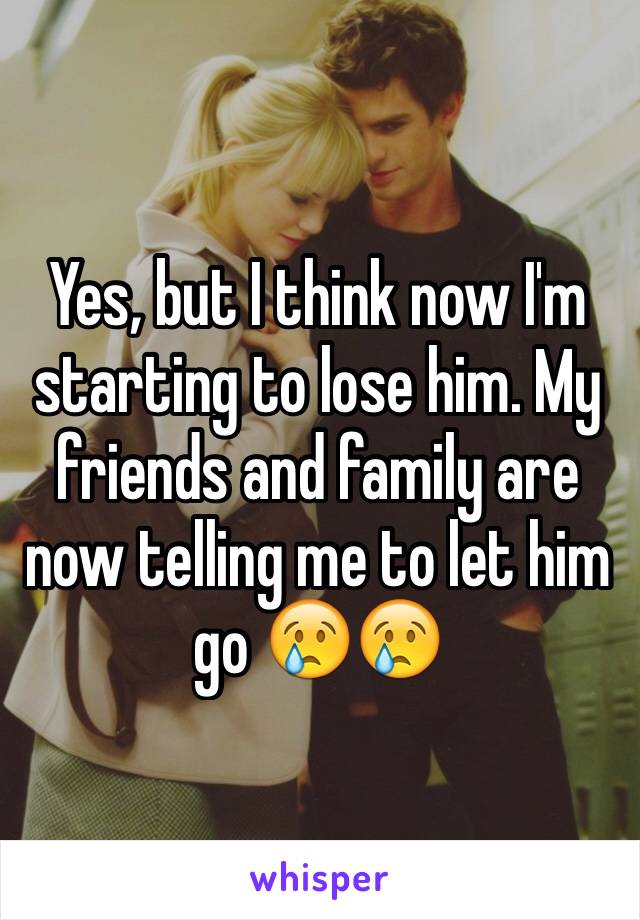 Yes, but I think now I'm starting to lose him. My friends and family are now telling me to let him go 😢😢