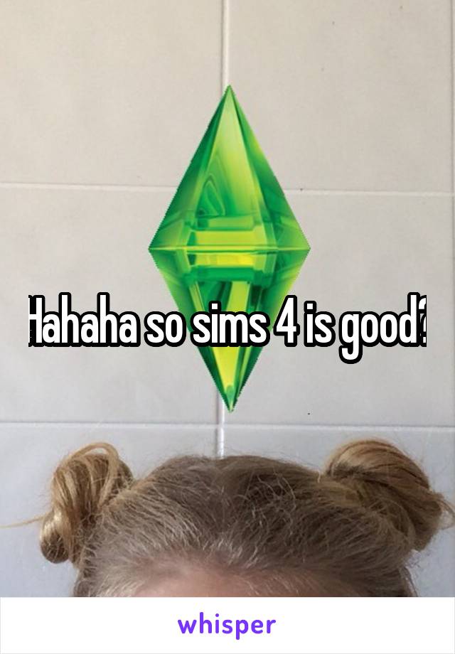 Hahaha so sims 4 is good?