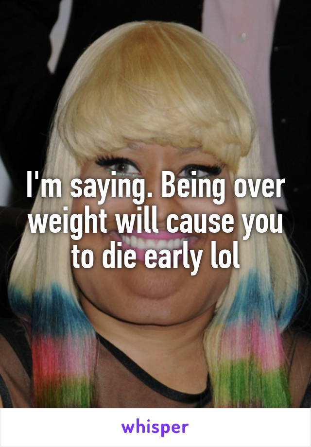 I'm saying. Being over weight will cause you to die early lol