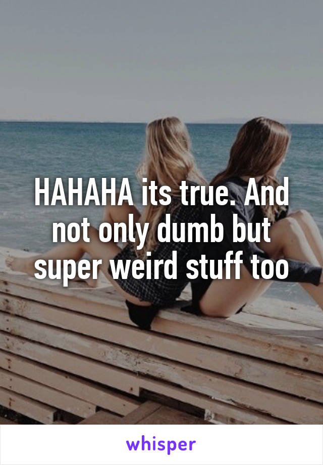 HAHAHA its true. And not only dumb but super weird stuff too