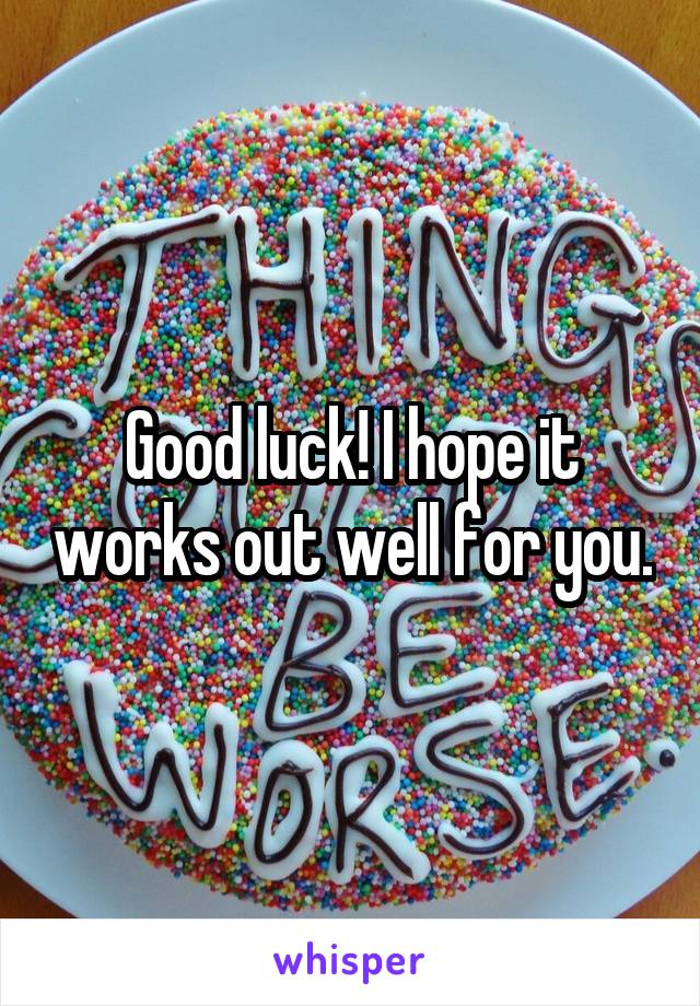 Good luck! I hope it works out well for you.