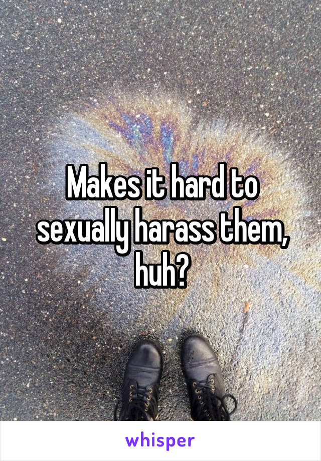 Makes it hard to sexually harass them, huh?