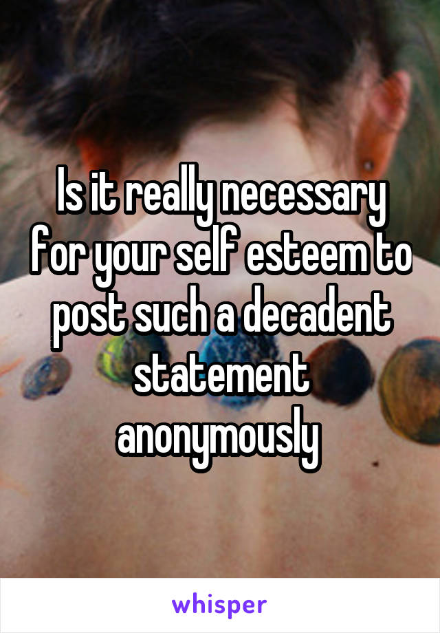 Is it really necessary for your self esteem to post such a decadent statement anonymously 