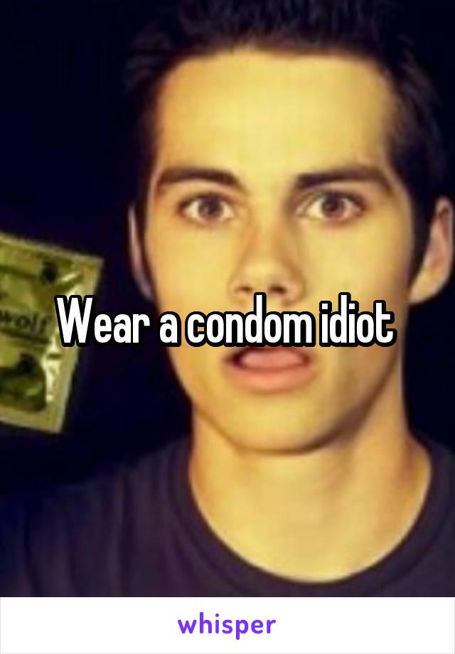 Wear a condom idiot 