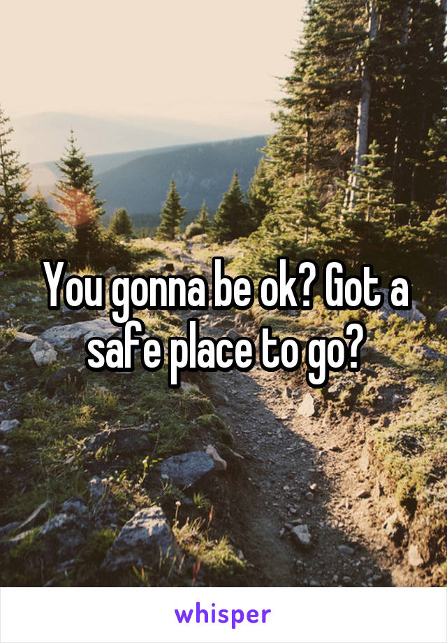 You gonna be ok? Got a safe place to go?