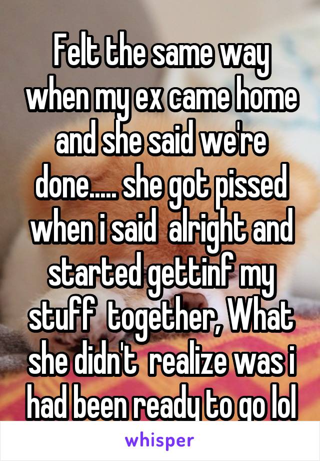 Felt the same way when my ex came home and she said we're done..... she got pissed when i said  alright and started gettinf my stuff  together, What she didn't  realize was i had been ready to go lol