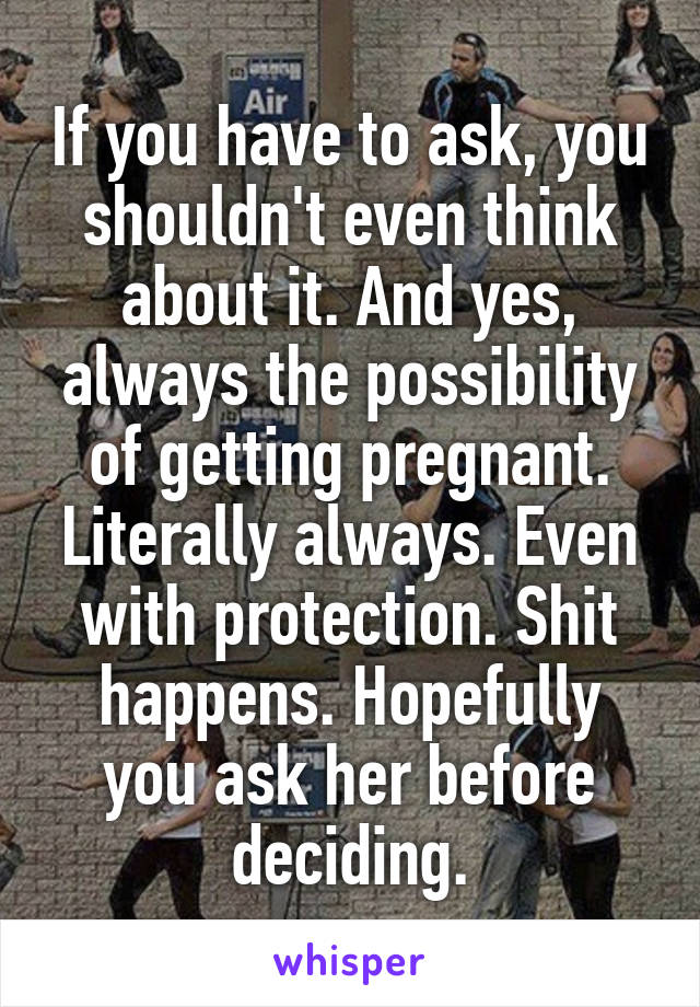 If you have to ask, you shouldn't even think about it. And yes, always the possibility of getting pregnant. Literally always. Even with protection. Shit happens. Hopefully you ask her before deciding.