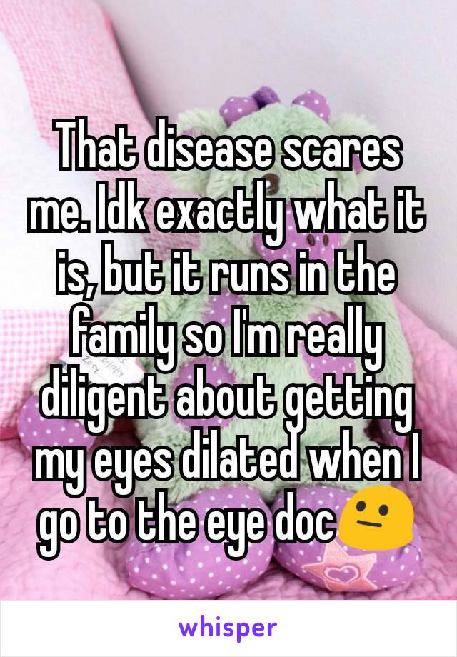 That disease scares me. Idk exactly what it is, but it runs in the family so I'm really diligent about getting my eyes dilated when I go to the eye doc😐