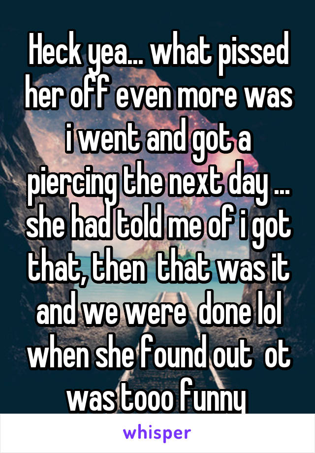 Heck yea... what pissed her off even more was i went and got a piercing the next day ... she had told me of i got that, then  that was it and we were  done lol when she found out  ot was tooo funny 