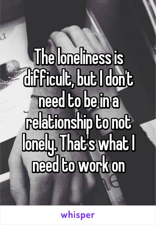 The loneliness is difficult, but I don't need to be in a relationship to not lonely. That's what I need to work on