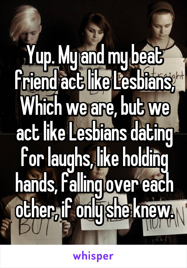 Yup. My and my beat friend act like Lesbians, Which we are, but we act like Lesbians dating for laughs, like holding hands, falling over each other, if only she knew.