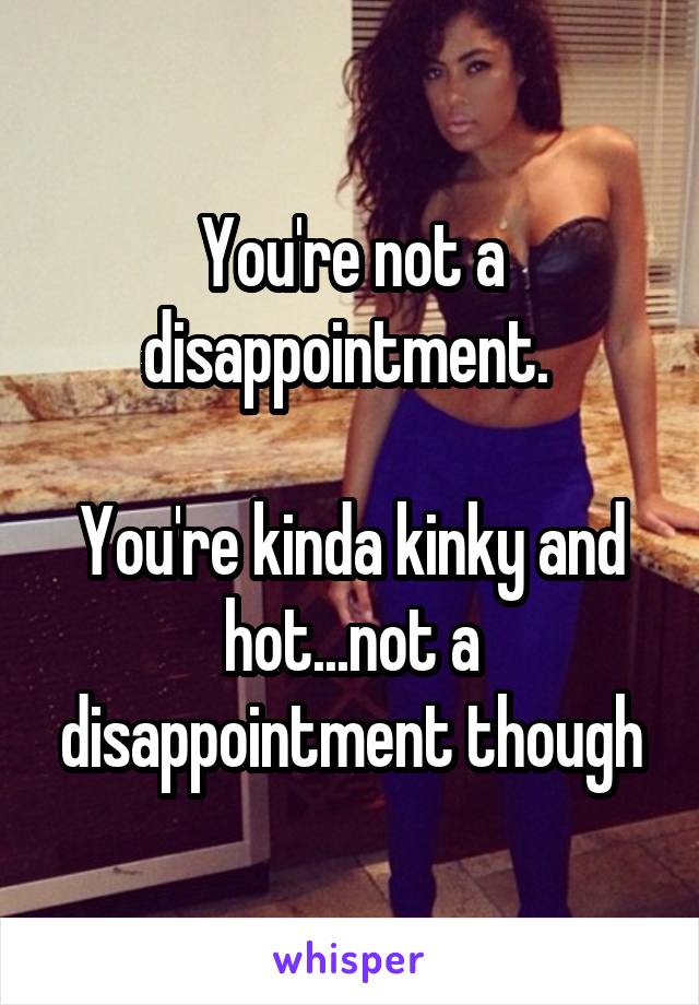 You're not a disappointment. 

You're kinda kinky and hot...not a disappointment though