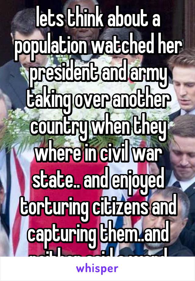lets think about a population watched her president and army taking over another country when they where in civil war state.. and enjoyed torturing citizens and capturing them..and neither said a word