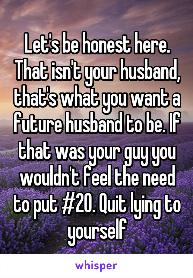 Let's be honest here. That isn't your husband, that's what you want a future husband to be. If that was your guy you wouldn't feel the need to put #20. Quit lying to yourself
