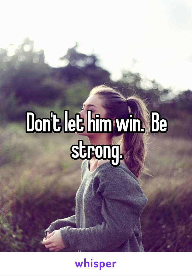 Don't let him win.  Be strong.