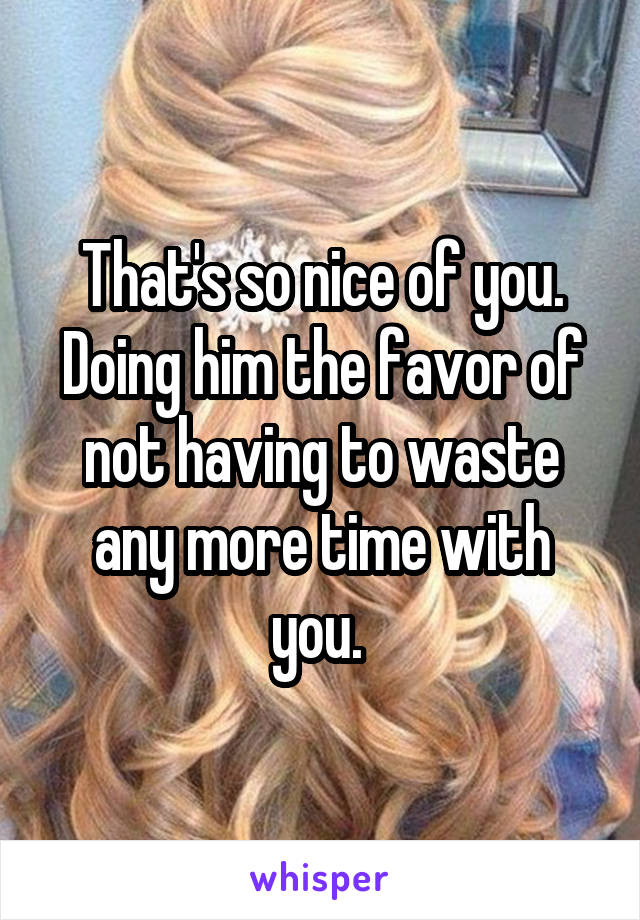 That's so nice of you. Doing him the favor of not having to waste any more time with you. 