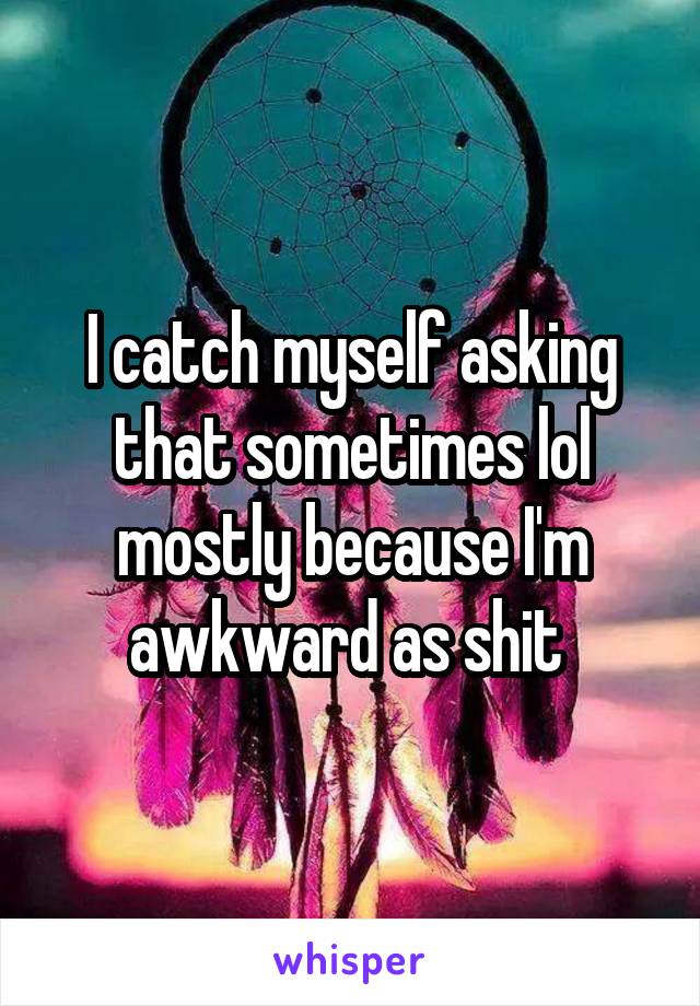 I catch myself asking that sometimes lol mostly because I'm awkward as shit 