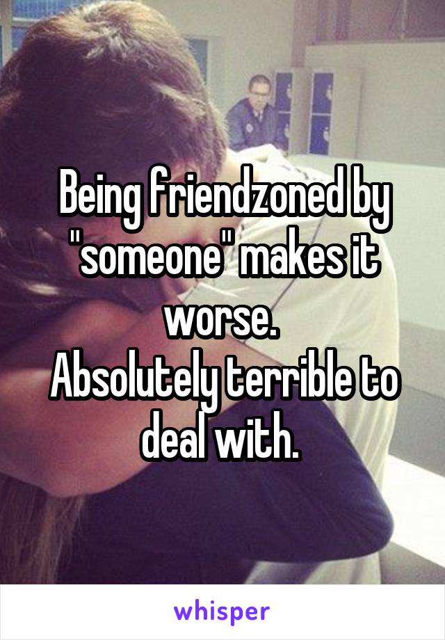Being friendzoned by "someone" makes it worse. 
Absolutely terrible to deal with. 