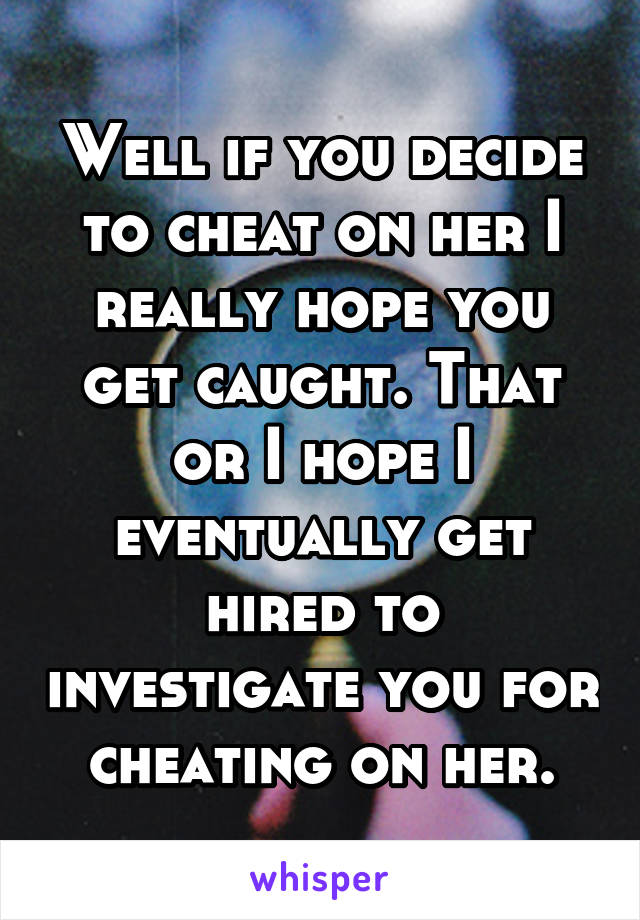 Well if you decide to cheat on her I really hope you get caught. That or I hope I eventually get hired to investigate you for cheating on her.