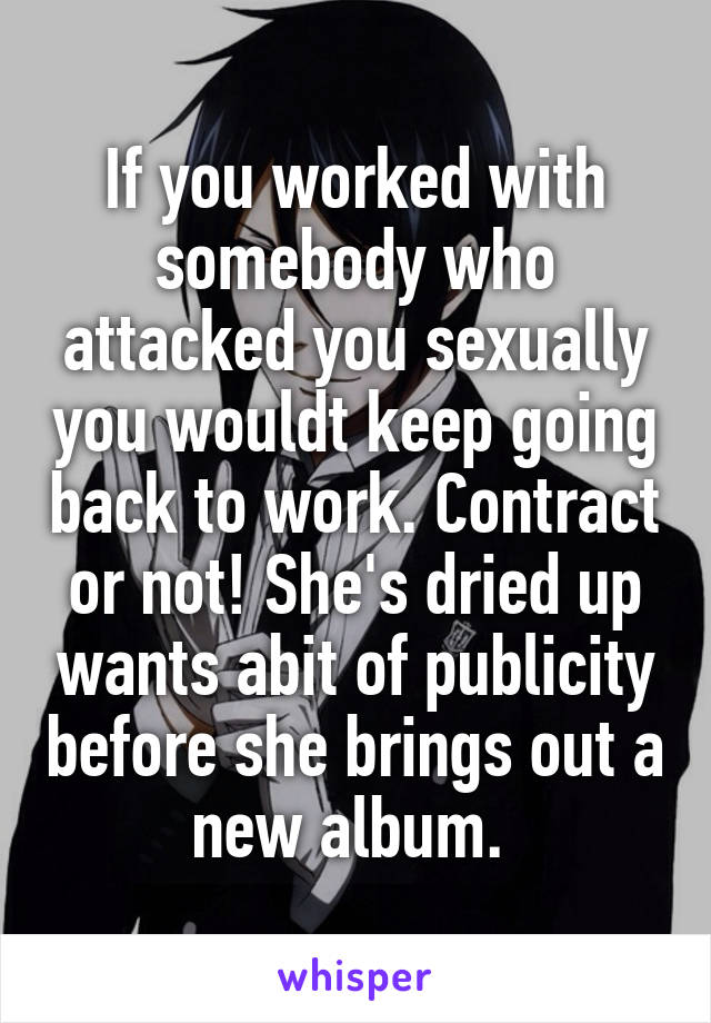 If you worked with somebody who attacked you sexually you wouldt keep going back to work. Contract or not! She's dried up wants abit of publicity before she brings out a new album. 