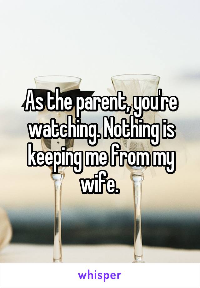 As the parent, you're watching. Nothing is keeping me from my wife. 