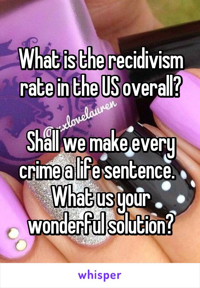 What is the recidivism rate in the US overall?

Shall we make every crime a life sentence.   What us your wonderful solution?