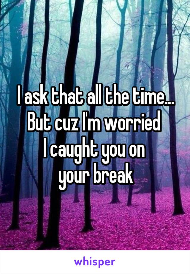 I ask that all the time...
But cuz I'm worried 
I caught you on 
your break