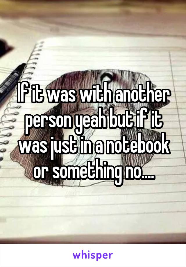 If it was with another person yeah but if it was just in a notebook or something no....