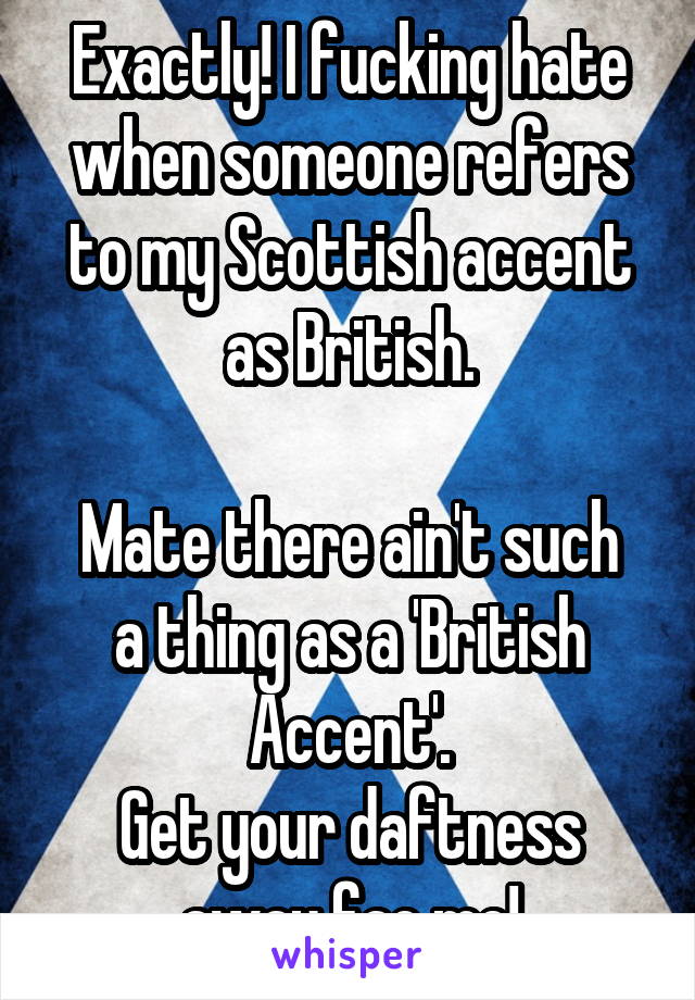 Exactly! I fucking hate when someone refers to my Scottish accent as British.

Mate there ain't such a thing as a 'British Accent'.
Get your daftness away fae me!