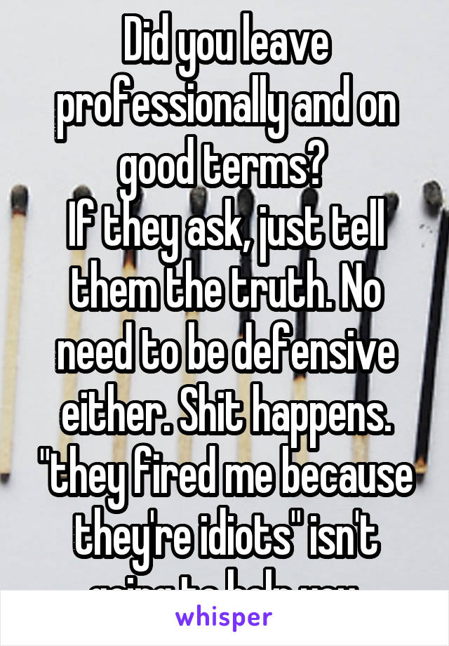 Did you leave professionally and on good terms? 
If they ask, just tell them the truth. No need to be defensive either. Shit happens. "they fired me because they're idiots" isn't going to help you.