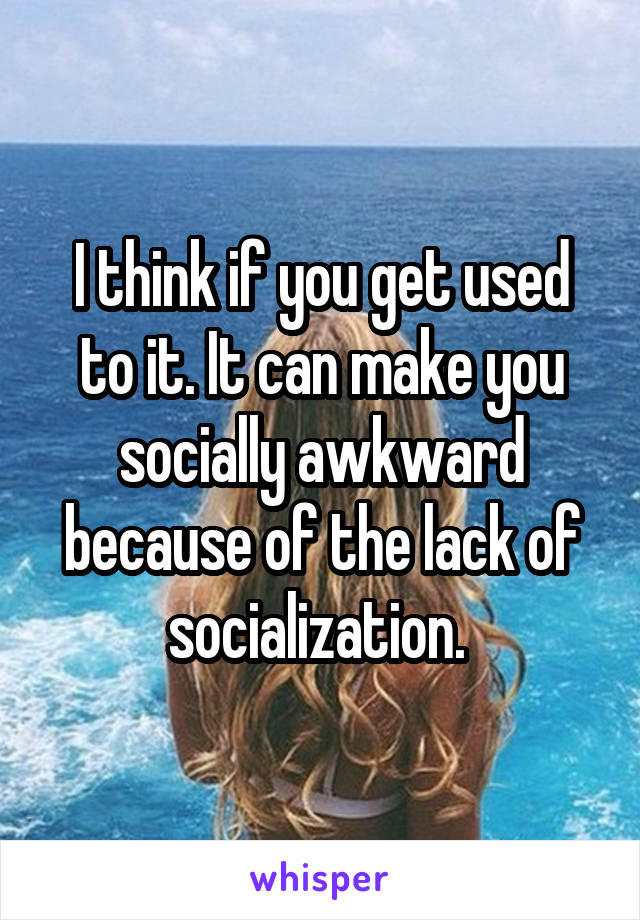 I think if you get used to it. It can make you socially awkward because of the lack of socialization. 