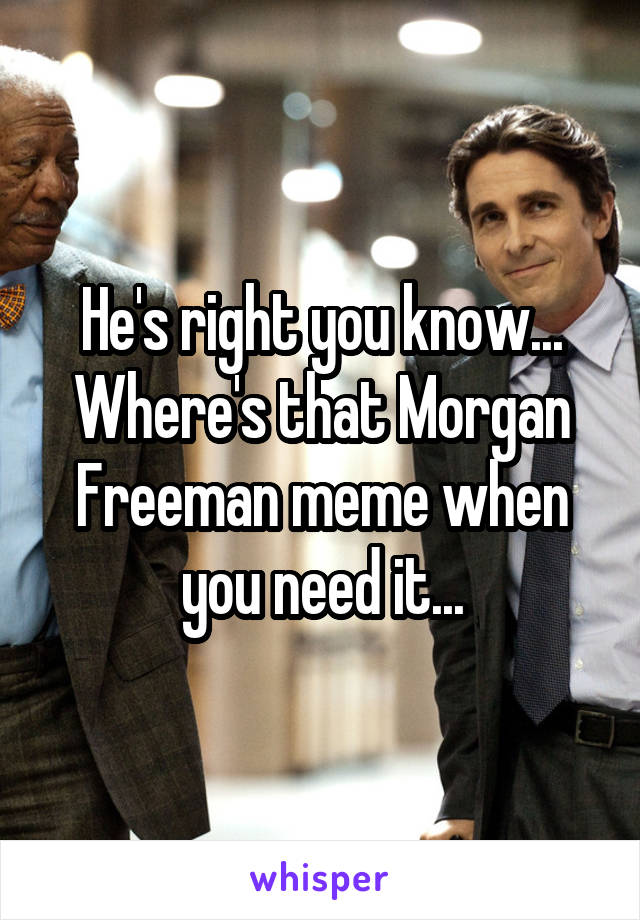 He's right you know... Where's that Morgan Freeman meme when you need it...