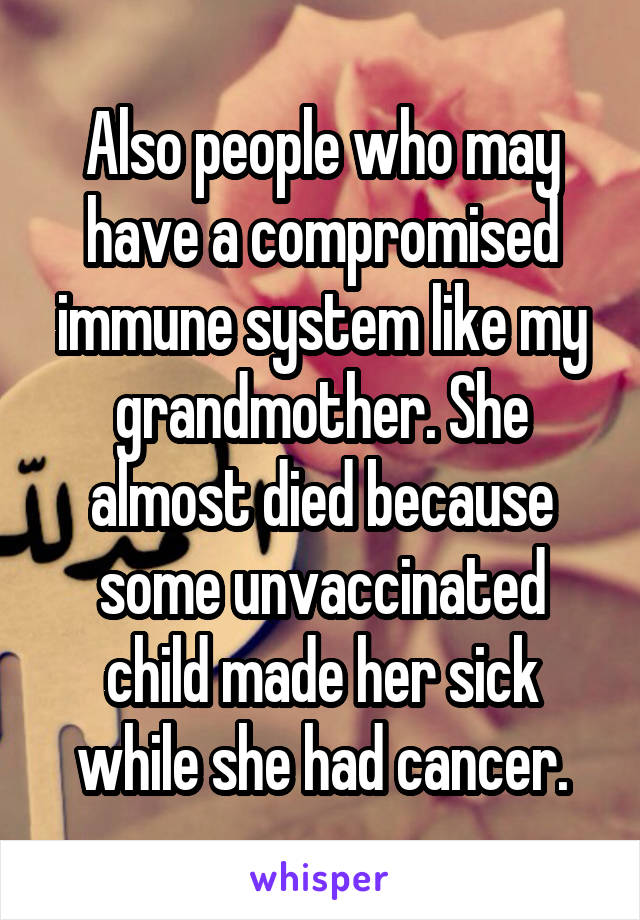 Also people who may have a compromised immune system like my grandmother. She almost died because some unvaccinated child made her sick while she had cancer.