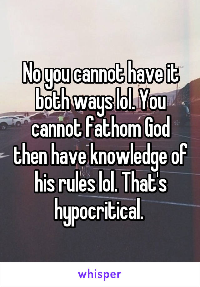 No you cannot have it both ways lol. You cannot fathom God then have knowledge of his rules lol. That's hypocritical. 