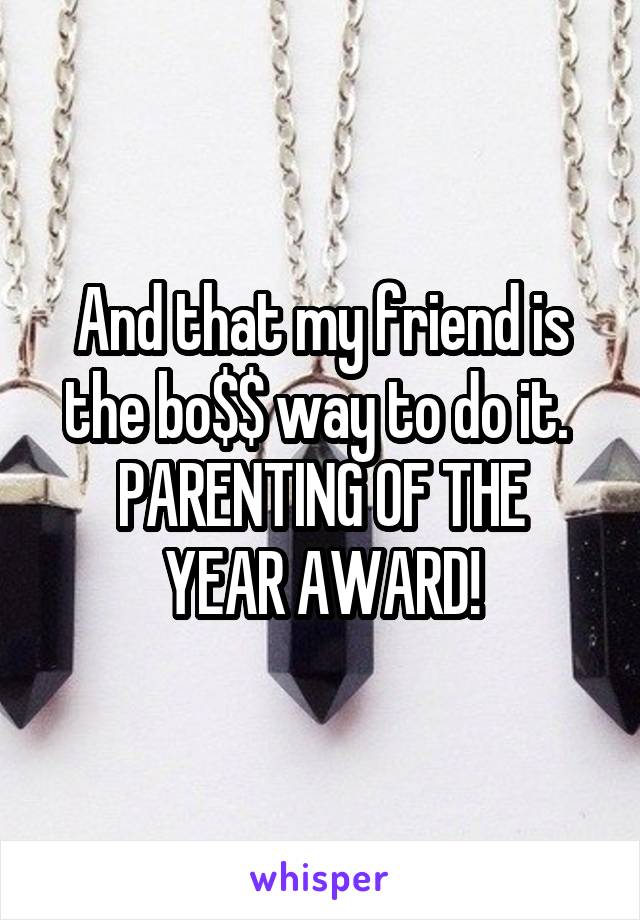 And that my friend is the bo$$ way to do it. 
PARENTING OF THE YEAR AWARD!