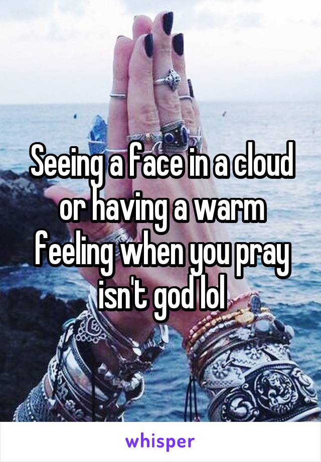 Seeing a face in a cloud or having a warm feeling when you pray isn't god lol