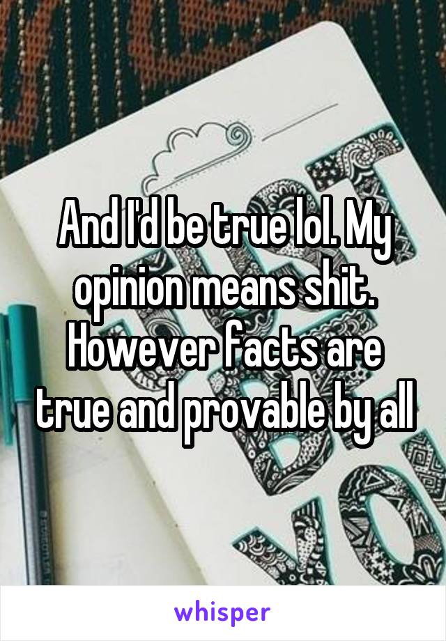 And I'd be true lol. My opinion means shit. However facts are true and provable by all