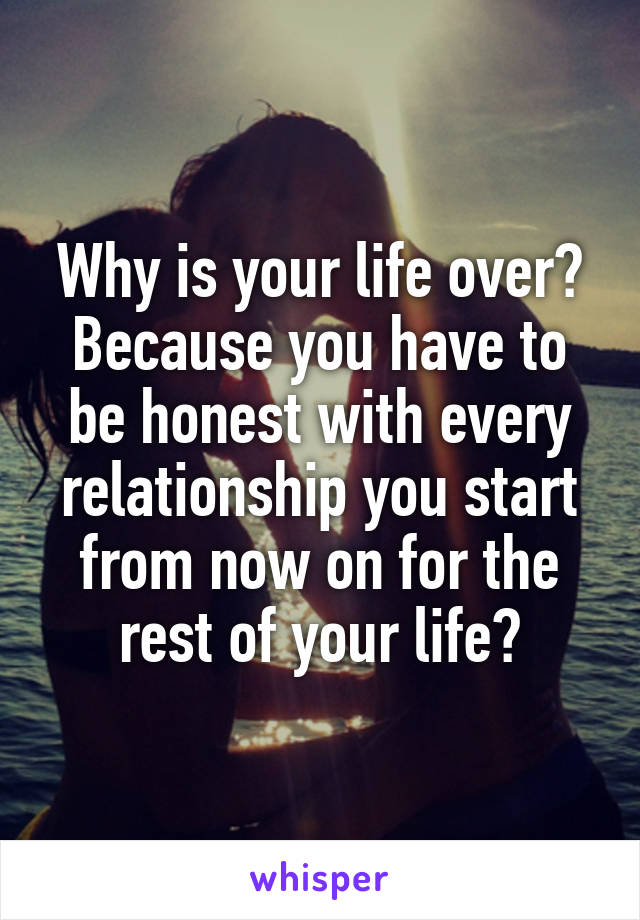 Why is your life over? Because you have to be honest with every relationship you start from now on for the rest of your life?