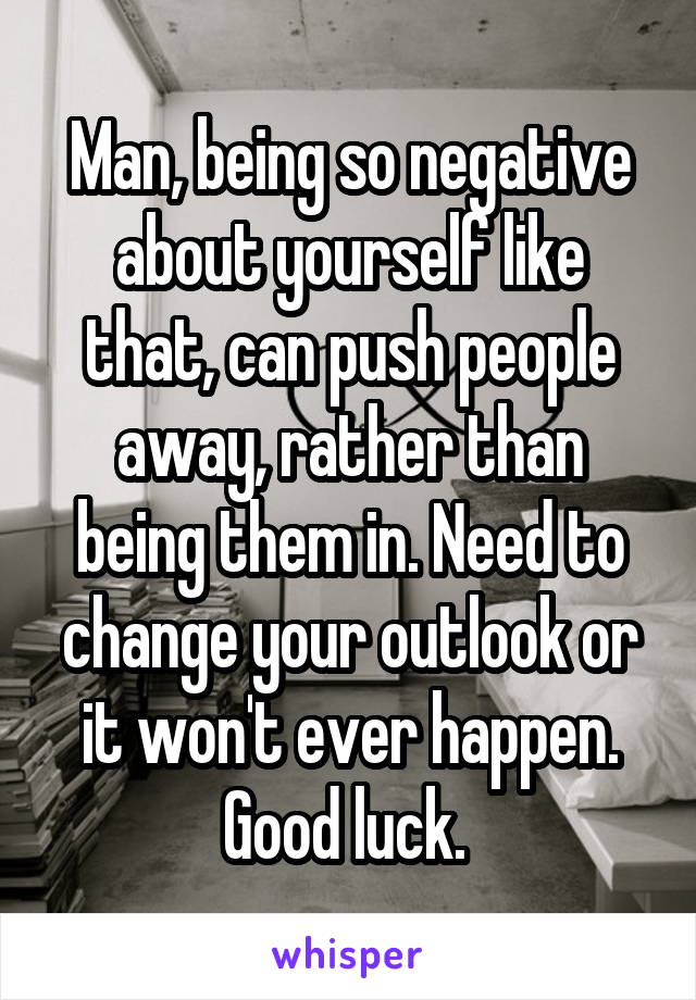 Man, being so negative about yourself like that, can push people away, rather than being them in. Need to change your outlook or it won't ever happen. Good luck. 