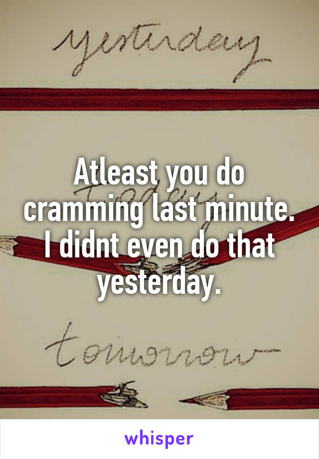 Atleast you do cramming last minute. I didnt even do that yesterday.