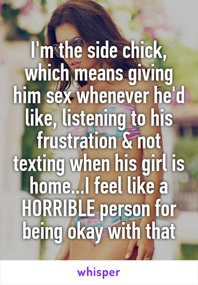 I'm the side chick, which means giving him sex whenever he'd like, listening to his frustration & not texting when his girl is home...I feel like a HORRIBLE person for being okay with that