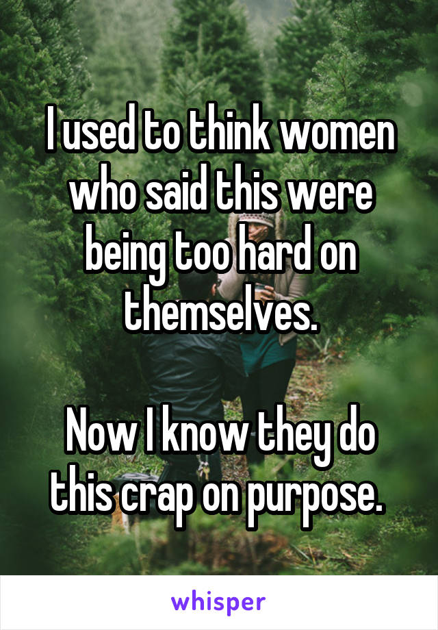 I used to think women who said this were being too hard on themselves.

Now I know they do this crap on purpose. 