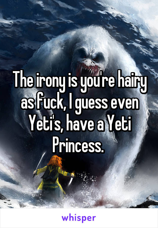 The irony is you're hairy as fuck, I guess even Yeti's, have a Yeti Princess. 