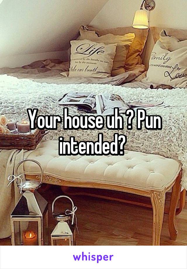 Your house uh ? Pun intended? 